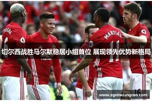 切尔西战胜马尔默稳居小组首位 展现领先优势新格局