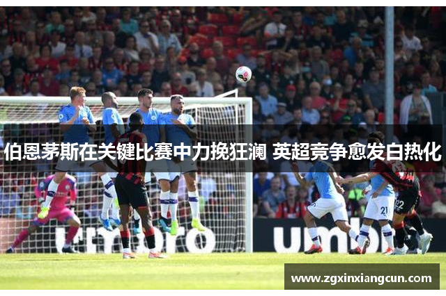 伯恩茅斯在关键比赛中力挽狂澜 英超竞争愈发白热化