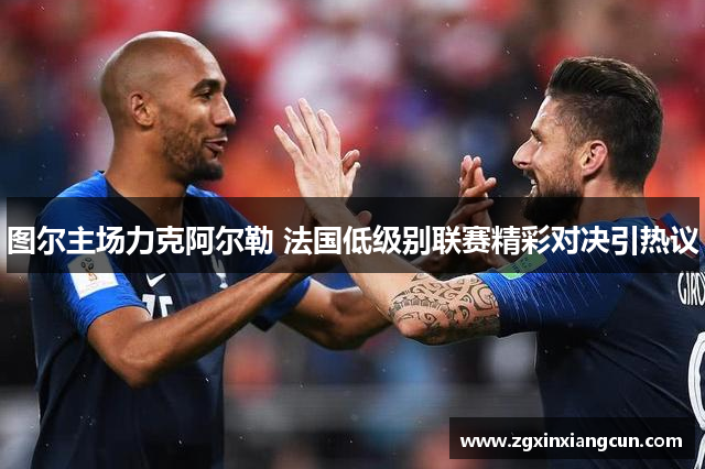 图尔主场力克阿尔勒 法国低级别联赛精彩对决引热议