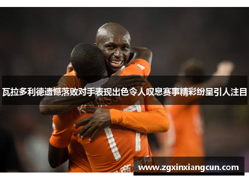 瓦拉多利德遗憾落败对手表现出色令人叹息赛事精彩纷呈引人注目