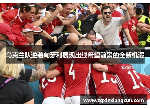 乌克兰队逆袭匈牙利展现出线希望前景的全新机遇