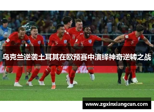 乌克兰逆袭土耳其在欧预赛中演绎神奇逆转之战