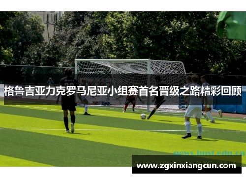 格鲁吉亚力克罗马尼亚小组赛首名晋级之路精彩回顾