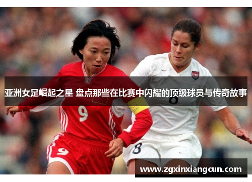 亚洲女足崛起之星 盘点那些在比赛中闪耀的顶级球员与传奇故事