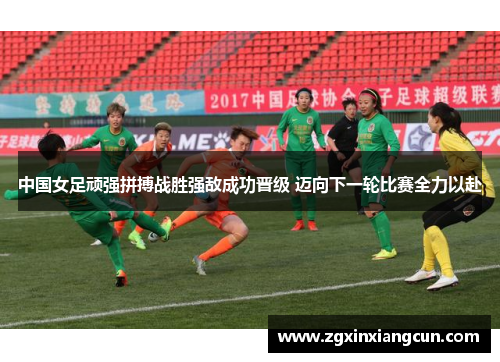 中国女足顽强拼搏战胜强敌成功晋级 迈向下一轮比赛全力以赴