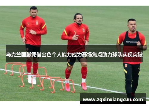 乌克兰国脚凭借出色个人能力成为赛场焦点助力球队实现突破