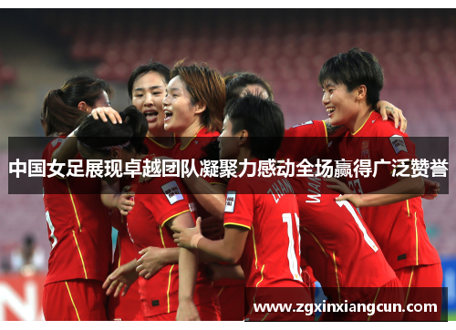中国女足展现卓越团队凝聚力感动全场赢得广泛赞誉